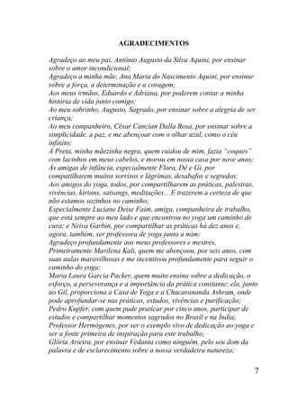 7
AGRADECIMENTOS
Agradeço ao meu pai, Antônio Augusto da Silva Aquini, por ensinar
sobre o amor incondicional;
Agradeço a minha mãe, Ana Maria do Nascimento Aquini, por ensinar
sobre a força, a determinação e a coragem;
Aos meus irmãos, Eduardo e Adriana, por poderem contar a minha
história de vida junto comigo;
Ao meu sobrinho, Augusto, Sagrado, por ensinar sobre a alegria de ser
criança;
Ao meu companheiro, César Cancian Dalla Rosa, por ensinar sobre a
simplicidade, a paz, e me abençoar com o olhar azul, como o céu
infinito;
A Preta, minha mãezinha negra, quem cuidou de mim, fazia “coques”
com lacinhos em meus cabelos, e morou em nossa casa por nove anos;
Às amigas de infância, especialmente Flora, Dê e Gi, por
compatilharem muitos sorrisos e lágrimas, desabafos e segredos;
Aos amigos do yoga, todos, por compartilharem as práticas, palestras,
vivências, kirtans, satsangs, meditações... E trazerem a certeza de que
não estamos sozinhos no caminho;
Especialmente Luciane Deise Faim, amiga, companheira de trabalho,
que está sempre ao meu lado e que encontrou no yoga um caminho de
cura; e Neiva Garbin, por compartilhar as práticas há dez anos e,
agora, também, ser professora de yoga junto a mim;
Agradeço profundamente aos meus professores e mestres,
Primeiramente Marilena Kali, quem me abençoou, por seis anos, com
suas aulas maravilhosas e me incentivou profundamente para seguir o
caminho do yoga;
Maria Laura Garcia Packer, quem muito ensina sobre a dedicação, o
esforço, a perseverança e a importância da prática constante; ela, junto
ao Gil, proporciona a Casa de Yoga e a Chacarananda Ashram, onde
pode aprofundar-se nas práticas, estudos, vivências e purificação;
Pedro Kupfer, com quem pude praticar por cinco anos, participar de
estudos e compartilhar momentos sagrados no Brasil e na Índia;
Professor Hermógenes, por ser o exemplo vivo de dedicação ao yoga e
ser a fonte primeira de inspiração para este trabalho;
Glória Arieira, por ensinar Vedanta como ninguém, pelo seu dom da
palavra e de esclarecimento sobre a nossa verdadeira natureza;
 