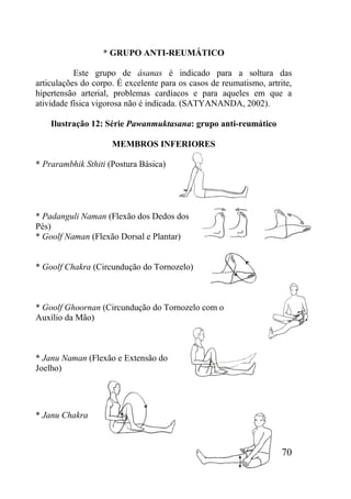 70
* GRUPO ANTI-REUMÁTICO
Este grupo de ásanas é indicado para a soltura das
articulações do corpo. É excelente para os casos de reumatismo, artrite,
hipertensão arterial, problemas cardíacos e para aqueles em que a
atividade física vigorosa não é indicada. (SATYANANDA, 2002).
Ilustração 12: Série Pawanmuktasana: grupo anti-reumático
MEMBROS INFERIORES
* Prarambhik Sthiti (Postura Básica)
* Padanguli Naman (Flexão dos Dedos dos
Pés)
* Goolf Naman (Flexão Dorsal e Plantar)
* Goolf Chakra (Circundução do Tornozelo)
* Goolf Ghoornan (Circundução do Tornozelo com o
Auxílio da Mão)
* Janu Naman (Flexão e Extensão do
Joelho)
* Janu Chakra
 