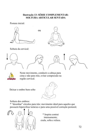 72
Ilustração 13: SÉRIE COMPLEMENTAR:
SOLTURA ARTICULAR SENTADA
Postura inicial:
Soltura da cervical:
Soltura dos ombros:
* “desenhar” círculos para trás: movimento ideal para aqueles que
possuem hipercifose torácica e para uma possível correção postural;
Deixar o ombro bem solto
* Inspira contrai
intensamente;
exala, solta e relaxa.
ou
Neste movimento, conduzir a cabeça para
cima e não para trás; evitar compressão na
região cervical.
 
