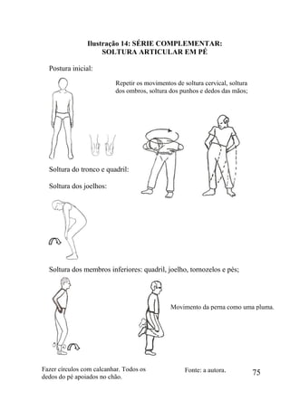 75
Ilustração 14: SÉRIE COMPLEMENTAR:
SOLTURA ARTICULAR EM PÉ
Postura inicial:
Soltura do tronco e quadril:
Soltura dos joelhos:
Soltura dos membros inferiores: quadril, joelho, tornozelos e pés;
Repetir os movimentos de soltura cervical, soltura
dos ombros, soltura dos punhos e dedos das mãos;
Fonte: a autora.Fazer círculos com calcanhar. Todos os
dedos do pé apoiados no chão.
Movimento da perna como uma pluma.
 
