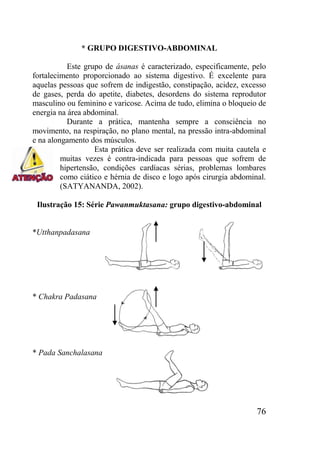 76
* GRUPO DIGESTIVO-ABDOMINAL
Este grupo de ásanas é caracterizado, especificamente, pelo
fortalecimento proporcionado ao sistema digestivo. É excelente para
aquelas pessoas que sofrem de indigestão, constipação, acidez, excesso
de gases, perda do apetite, diabetes, desordens do sistema reprodutor
masculino ou feminino e varicose. Acima de tudo, elimina o bloqueio de
energia na área abdominal.
Durante a prática, mantenha sempre a consciência no
movimento, na respiração, no plano mental, na pressão intra-abdominal
e na alongamento dos músculos.
Esta prática deve ser realizada com muita cautela e
muitas vezes é contra-indicada para pessoas que sofrem de
hipertensão, condições cardíacas sérias, problemas lombares
como ciático e hérnia de disco e logo após cirurgia abdominal.
(SATYANANDA, 2002).
Ilustração 15: Série Pawanmuktasana: grupo digestivo-abdominal
*Utthanpadasana
* Chakra Padasana
* Pada Sanchalasana
 