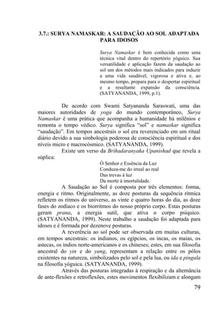 79
3.7.: SURYA NAMASKAR: A SAUDAÇÃO AO SOL ADAPTADA
PARA IDOSOS
Surya Namaskar é bem conhecida como uma
técnica vital dentro do repertório yóguico. Sua
versatilidade e aplicação fazem da saudação ao
sol um dos métodos mais indicados para induzir
a uma vida saudável, vigorosa e ativa e, ao
mesmo tempo, prepara para o despertar espiritual
e a resultante expansão da consciência.
(SATYANANDA, 1999, p.1).
De acordo com Swami Satyananda Saraswati, uma das
maiores autoridades de yoga do mundo contemporâneo, Surya
Namaskar é uma prática que acompanha a humanidade há milênios e
remonta o tempo védico. Surya significa “sol” e namaskar significa
“saudação”. Em tempos ancestrais o sol era reverenciado em um ritual
diário devido a sua simbologia poderosa de consciência espiritual e dos
níveis micro e macrocósmico. (SATYANANDA, 1999).
Existe um verso da Brihadaranyaka Upanishad que revela a
súplica:
Ó Senhor e Essência da Luz
Conduza-me do irreal ao real
Das trevas à luz
Da morte à imortalidade.
A Saudação ao Sol é composta por três elementos: forma,
energia e ritmo. Originalmente, as doze posturas da sequência rítmica
refletem os ritmos do universo, as vinte e quatro horas do dia, as doze
fases do zodíaco e os biorritmos do nosso próprio corpo. Estas posturas
geram prana, a energia sutil, que ativa o corpo psíquico.
(SATYANANDA, 1999). Neste trabalho a saudação foi adaptada para
idosos e é formada por dezenove posturas.
A reverência ao sol pode ser observada em muitas culturas,
em tempos ancestrais: os indianos, os egípcios, os incas, os maias, os
astecas, os índios norte-americanos e os chineses; estes, em sua filosofia
ancestral do yin e do yang, representam a relação entre os pólos
existentes na natureza, simbolizados pelo sol e pela lua, ou ida e pingala
na filosofia yóguica. (SATYANANDA, 1999).
Através das posturas integradas à respiração e da alternância
de ante-flexões e retroflexões, estes movimentos flexibilizam e alongam
 