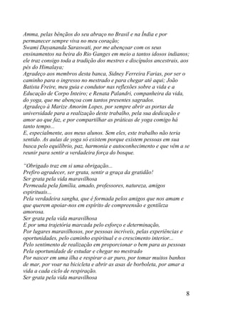 8
Amma, pelas bênçãos do seu abraço no Brasil e na Índia e por
permanecer sempre viva no meu coração;
Swami Dayananda Saraswati, por me abençoar com os seus
ensinamentos na beira do Rio Ganges em meio a tantos idosos indianos;
ele traz consigo toda a tradição dos mestres e discípulos ancestrais, aos
pés do Himalaya;
Agradeço aos membros desta banca, Sidney Ferreira Farias, por ser o
caminho para o ingresso no mestrado e para chegar até aqui; João
Batista Freire, meu guia e condutor nas reflexões sobre a vida e a
Educação de Corpo Inteiro; e Renata Palandri, companheira da vida,
do yoga, que me abençoa com tantos presentes sagrados.
Agradeço à Marize Amorim Lopes, por sempre abrir as portas da
universidade para a realização deste trabalho, pela sua dedicação e
amor ao que faz, e por compartilhar as práticas de yoga comigo há
tanto tempo...
E, especialmente, aos meus alunos. Sem eles, este trabalho não teria
sentido. As aulas de yoga só existem porque existem pessoas em sua
busca pelo equilíbrio, paz, harmonia e autoconhecimento e que vêm a se
reunir para sentir a verdadeira força do bosque.
“Obrigado traz em si uma obrigação...
Prefiro agradecer, ser grata, sentir a graça da gratidão!
Ser grata pela vida maravilhosa
Permeada pela família, amado, professores, natureza, amigos
espirituais...
Pela verdadeira sangha, que é formada pelos amigos que nos amam e
que querem apoiar-nos em espírito de compreensão e gentileza
amorosa.
Ser grata pela vida maravilhosa
E por uma trajetória marcada pelo esforço e determinação,
Por lugares maravilhosos, por pessoas incríveis, pelas experiências e
oportunidades, pelo caminho espiritual e o crescimento interior...
Pelo sentimento de realização em proporcionar o bem para as pessoas
Pela oportunidade de estudar e chegar no mestrado
Por nascer em uma ilha e respirar o ar puro, por tomar muitos banhos
de mar, por voar na bicicleta e abrir as asas de borboleta, por amar a
vida a cada ciclo de respiração.
Ser grata pela vida maravilhosa
 