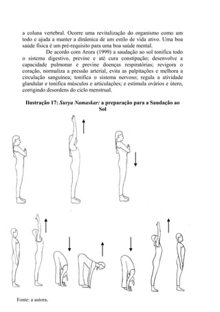 80
a coluna vertebral. Ocorre uma revitalização do organismo como um
todo e ajuda a manter a dinâmica de um estilo de vida ativo. Uma boa
saúde física é um pré-requisito para uma boa saúde mental.
De acordo com Arora (1999) a saudação ao sol tonifica todo
o sistema digestivo, previne e até cura constipação; desenvolve a
capacidade pulmonar e previne doenças respiratórias; revigora o
coração, normaliza a pressão arterial, evita as palpitações e melhora a
circulação sanguínea; tonifica o sistema nervoso; regula a atividade
glandular e tonifica músculos e articulações; e estimula ovários e útero,
corrigindo desordens do ciclo menstrual.
Ilustração 17: Surya Namaskar: a preparação para a Saudação ao
Sol
Fonte: a autora.
 