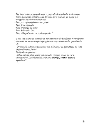 9
Por tudo o que se aprende com o yoga, desde a sabedoria do corpo
físico, passando pela filosofia de vida, até o silêncio da mente e o
mergulho na natureza essencial.
Pela paz e proteção em cada passo
Pela fé no coração
Pela presença de Deus
Pelo Sol e pela Lua
Pela vida pulsando em cada segundo.”
Certa vez estava eu ouvindo os ensinamentos do Professor Hermógenes.
Abriu-se um momento para perguntas e respostas e então questionei a
ele:
- Professor, todos nós passamos por momentos de dificuldade na vida.
O que devemos fazer?
Então ele respondeu:
- Olha, minha filha, existe um remédio com um poder de cura
inimaginável. Esse remédio se chama entrega, confia, aceita e
agradece!!!
 
