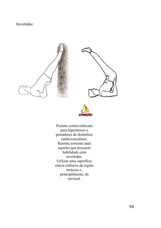 94
Invertidas:
Postura contra-indicada
para hipertensos e
portadores de distúrbios
cardiovasculares.
Restrita somente para
aqueles que possuem
habilidade com
invertidas.
Utilizar uma superfície
macia embaixo da região
torácica e,
principalmente, da
cervical.
 