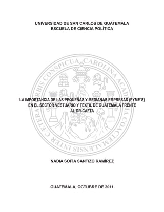 UNIVERSIDAD DE SAN CARLOS DE GUATEMALA
ESCUELA DE CIENCIA POLÍTICA
GUATEMALA, OCTUBRE DE 2011
NADIA SOFÍA SANTIZO RAMÍREZ
LA IMPORTANCIA DE LAS PEQUEÑAS Y MEDIANAS EMPRESAS (PYME´S)
EN EL SECTOR VESTUARIO Y TEXTIL DE GUATEMALA FRENTE
AL DR-CAFTA
 