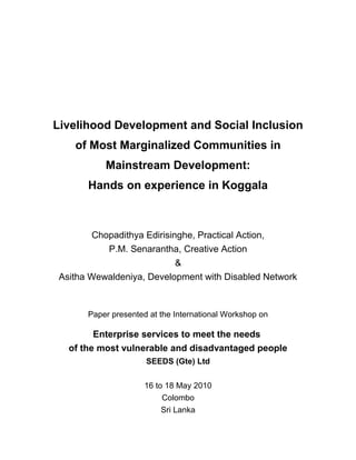 Livelihood Development and Social Inclusion
of Most Marginalized Communities in
Mainstream Development:
Hands on experience in Koggala
Chopadithya Edirisinghe, Practical Action,
P.M. Senarantha, Creative Action
&
Asitha Wewaldeniya, Development with Disabled Network
Paper presented at the International Workshop on
Enterprise services to meet the needs
of the most vulnerable and disadvantaged people
SEEDS (Gte) Ltd
16 to 18 May 2010
Colombo
Sri Lanka
 