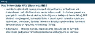 Kad informācija NAV jāiesniedz BISā
• Ja iekārtas (tai skaitā saules paneļa) funkcionēšanas, ierīkošanas vai
izvietošanas nodrošināšanai nav nepieciešams veikt būvdarbus (piemēram,
pastiprināt nesošās konstrukcijas, izbūvēt jaunus iekšējos inženiertīklus), BIS
sistēmā nav jāreģistrē, bet uzstādīšana ir jāsaskaņo ar tehnisko noteikumu
izdevējiem, piemēram, Sadales tīkliem un attiecīgās pašvaldības Teritorijas
Izmantošanas un Apbūves Noteikumus (TIAN);
• Siltumsūkņi – atkarībā no tipa, nepieciešams konsultēties ar būvvaldi;
atsevišķos gadījumos var būt nepieciešams saskaņojums ar kaimiņu;
11
 