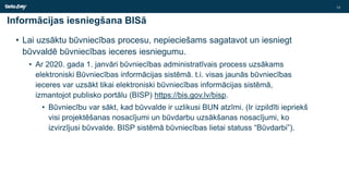 Informācijas iesniegšana BISā
• Lai uzsāktu būvniecības procesu, nepieciešams sagatavot un iesniegt
būvvaldē būvniecības ieceres iesniegumu.
• Ar 2020. gada 1. janvāri būvniecības administratīvais process uzsākams
elektroniski Būvniecības informācijas sistēmā. t.i. visas jaunās būvniecības
ieceres var uzsākt tikai elektroniski būvniecības informācijas sistēmā,
izmantojot publisko portālu (BISP) https://bis.gov.lv/bisp.
• Būvniecību var sākt, kad būvvalde ir uzlikusi BUN atzīmi. (Ir izpildīti iepriekš
visi projektēšanas nosacījumi un būvdarbu uzsākšanas nosacījumi, ko
izvirzījusi būvvalde. BISP sistēmā būvniecības lietai statuss “Būvdarbi”).
13
 