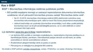 Kas ir BISP
BISP = Būvniecības informācijas sistēmas publiskais portāls
• BIS portālā iespējams iesniegt un saskaņot nepieciešamos dokumentus būvniecības
uzsākšanai, kā arī pārraudzīt būvniecības procesu sadaļā “Būvniecības darba vietā”.
• No 01.10.2019. būvniecības informācijas sistēmā (BIS) elektroniski nodrošina visas
būvniecības dokumentācijas apriti, sākot ar ieceri līdz būves pieņemšanai ekspluatācijā.
• Jebkurš iedzīvotājs vai uzņēmējs (būvniecības ierosinātājs), kurš vēlas uzsākt jebkādu
būvniecības ieceri vai tā pilnvarotā/deleģētā persona, var to veikt attālināti un sekot
procesam līdzi šajā vietnē.
Lai darbotos www.bis.gov.lv/bisp nepieciešams:
• Lai darbotos BIS portālā un iesniegtu e-pakalpojumu, nepieciešams interneta pieslēgums un
identifikācijas līdzekļi, piemēram, internetbankas pieejas rekvizīti vai eID karte, lai varētu
autorizēties ar vienoto autorizēšanos Latvija.lv.
• Ārvalstniekam jāiegūst lietotāja vārds (e-pasts) un parole.
• Pilnvarojums un deleģējumus jāreģistrē BIS sistēmā.
Kā strādāt ar BISP palīdzēs Lietotāja rokasgrāmata, sadaļa «?Palīdzība» vai sadaļa «Noderīga informācija».
14
 