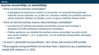 Ieceres ierosinātājs un izstrādātājs
• Kurš var būt būvniecības ierosinātājs?
• Vispārīgajos būvnoteikumos noteikts, ka būvniecību var ierosināt Zemesgrāmatā
reģistrēts zemes īpašnieks vai, ja tāda nav, tiesiskais valdītājs (arī publiskas personas
zemes tiesiskais valdītājs) vai lietotājs, kuram ar līgumu noteiktas tiesības būvēt.
• Kurš var būt būvniecības ieceres dokumentācijas izstrādātājs?
• Lai saņemtu ALTUM tehnisko atbalstu būvniecības ieceres dokumentāciju ir
jāsagatavo ALTUM izvēlētajiem pakalpojuma sniedzējiem.
• Pārējos gadījumos var izstrādāt būvniecības ieceres ierosinātājs, kas plāno būvēt
pats saviem spēkiem 1. un 2. grupas būvi, vai cits sertificēts būvspeciālists attiecīgajā
jomā un sfērā.
! Ja ieceri ir jāizstrādā būvspeciālistam, tad ir jāveic pilnvarošana BIS portālā.
! Ēkas pagaidu energosertifikātu būvniecības lietai ir jāpievieno jau projektēšanas
stadijā (MK noteikumi nr. 222);
15
 