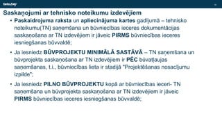 Saskaņojumi ar tehnisko noteikumu izdevējiem
• Paskaidrojuma raksta un apliecinājuma kartes gadījumā – tehnisko
noteikumu(TN) saņemšana un būvniecības ieceres dokumentācijas
saskaņošana ar TN izdevējiem ir jāveic PIRMS būvniecības ieceres
iesniegšanas būvvaldē;
• Ja iesniedz BŪVPROJEKTU MINIMĀLĀ SASTĀVĀ – TN saņemšana un
būvprojekta saskaņošana ar TN izdevējiem ir PĒC būvatļaujas
saņemšanas, t.i., būvniecības lieta ir stadijā "Projektēšanas nosacījumu
izpilde";
• Ja iesniedz PILNO BŪVPROJEKTU kopā ar būvniecības ieceri- TN
saņemšana un būvprojekta saskaņošana ar TN izdevējiem ir jāveic
PIRMS būvniecības ieceres iesniegšanas būvvaldē;
16
 