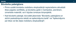 Būvdarbu pabeigšana
• Pirms uzsākt būvdarbu nodošanu ekspluatācijā nepieciešams aktualizēt
ēkas pagaidu sertifikātu, ja būvdarbu gaitā ir mainījušies, piemēram,
izmantotie materiāli, vai ir bijušas izmaiņas būvprojektā;
• Kad būvdarbi pabeigti, būvvaldē jāiesniedz “Būvdarbu pabeigšana ar
atzīmi paskaidrojuma rakstā vai apliecinājuma kartē” vai "Apliecinājums
par ēkas vai tās daļas nodošanu ekspluatācijā";
18
 