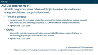 ALTUM programma (1)
Atbalsta programmu viena dzīvokļa dzīvojamās mājas atjaunošanai un
energoefektivitātes paaugstināšanai veido:
• Tehniskā palīdzība:
• Kuras ietvaros tiks izstrādāta privātmājas energoefektivitātes uzlabošanas projekta tehniskā
dokumentācija. Dokumentāciju sagatavo ALTUM izvēlētajiem energokonsultantiem;
• Apmērs līdz 1 000 EUR;
• Grants:
• Vienreizēja maksājuma par privātmājas energoefektivitātes klases paaugstināšanu un
siltumenerģijas patēriņa samazināšanu 20% apmērā;
• Apmērs līdz 5 000 EUR;
© Informācija no ALTUM mājas lapas
(https://www.altum.lv/lv/pakalpojumi/iedzivotajiem/privatmaju-energoefektivitate/privatmaju-energoefektivitate/)
3
 