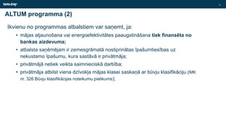 ALTUM programma (2)
Ikvienu no programmas atbalstiem var saņemt, ja:
• mājas atjaunošana vai energoefektivitātes paaugstināšana tiek finansēta no
bankas aizdevuma;
• atbalsta saņēmējam ir zemesgrāmatā nostiprinātas īpašumtiesības uz
nekustamo īpašumu, kura sastāvā ir privātmāja;
• privātmājā netiek veikta saimnieciskā darbība;
• privātmāja atbilst viena dzīvokļa mājas klasei saskaņā ar būvju klasifikāciju (MK
nr. 326 Būvju klasifikācijas noteikumu pielikums);
4
 