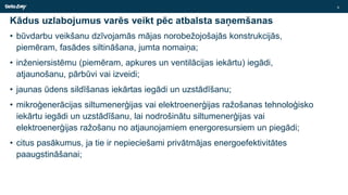 Kādus uzlabojumus varēs veikt pēc atbalsta saņemšanas
• būvdarbu veikšanu dzīvojamās mājas norobežojošajās konstrukcijās,
piemēram, fasādes siltināšana, jumta nomaiņa;
• inženiersistēmu (piemēram, apkures un ventilācijas iekārtu) iegādi,
atjaunošanu, pārbūvi vai izveidi;
• jaunas ūdens sildīšanas iekārtas iegādi un uzstādīšanu;
• mikroģenerācijas siltumenerģijas vai elektroenerģijas ražošanas tehnoloģisko
iekārtu iegādi un uzstādīšanu, lai nodrošinātu siltumenerģijas vai
elektroenerģijas ražošanu no atjaunojamiem energoresursiem un piegādi;
• citus pasākumus, ja tie ir nepieciešami privātmājas energoefektivitātes
paaugstināšanai;
6
 