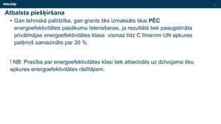 Atbalsta piešķiršana
• Gan tehniskā palīdzība, gan grants tiks izmaksāts tikai PĒC
energoefektivitātes pasākumu īstenošanas, ja rezultātā tiek paaugstināta
privātmājas energoefektivitātes klase vismaz līdz C līmenim UN apkures
patēriņš samazināts par 20 %.
! NB: Prasība par energoefektivitātes klasi tiek attiecināts uz dzīvojamo ēku
apkures energoefektivitātes rādītājiem.
7
 
