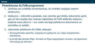 Pieteikšanās ALTUM programmai
1. Jāvēršas pie izvēlētās komercbankas, lai izvērtētu iespējas saņemt
aizdevumu;
2. Ieteikums – noformēt e-parakstu, kas veicinās gan ātrāku dokumentu apriti,
gan arī dos iespēju bez maksas reģistrēties ALTUM attālināto darījumu
sistēmā mans.altum.lv – kur varēs iesniegt pieteikuma dokumentus un
sazināties ar iestādi;
3. Jāiesniedz pieteikums ALTUMā, iekļaujot:
• Zemesgrāmatas apliecību, kopīpašuma gadījumā visu mājas kopīpašnieku
piekrišanas;
• ja privātmāja atrodas Rīgā, Jūrmalā vai Rīgai pieguļošajos novados, tad jāpievieno
informācija par bērniem;
8
 