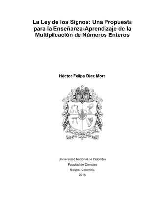 La Ley de los Signos: Una Propuesta
para la Enseñanza-Aprendizaje de la
Multiplicación de Números Enteros
Héctor Felipe Díaz Mora
Universidad Nacional de Colombia
Facultad de Ciencias
Bogotá, Colombia
2015
 