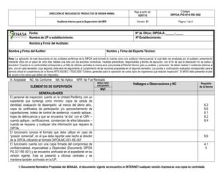 DIRECCIÓN DE INOCUIDAD DE PRODUCTOS DE ORIGEN ANIMAL
Rige a partir de:
02/07/12
Código:
DIPOA-PG-010-RE-002
Auditoría Interna para la Supervisión del MVI Versión 01 Página 1 de 9
Fecha: Nº de Oficio: DIPOA-A-______-_____
Nombre de UP o establecimiento: Nº Establecimiento:
Nombre y Firma del Auditado:
Nombre y Firma del Auditor: Nombre y Firma del Experto Técnico:
Nota: La aplicación de este documento en las unidades periféricas de la DIPOA será tomado en cuenta como una auditoría interna parcial, la cual debe ser analizada por el auditado, presentando
mediante oficio en un plazo de ocho días hábiles una nota con las acciones correctivas, medidas preventivas, responsables y fechas de ejecución, con el fin de que la desviación no se vuelva a
encontrar. Cuando la no conformidad corresponda a un fallo de oficinas centrales la misma será comunicada al Director técnico para su análisis y corrección. Se deben realizar 2 auditorías internas al
año, una en cada semestre, cuya segunda visita será de seguimiento al cumplimiento de las acciones propuestas en el segundo semestre. Los puntos a continuación evaluados corresponden para el
servicio oficial el cumplimiento de la Norma INTE-ISO/IEC 17020:2000 “Criterios generales para la operación de varios tipos de organismos que realizan inspección”. El MVIO debe presentar el plan
de acción a los rubros que deben ser mejorados.
A: Aceptable NC: No Conforme NA: No Aplica NFR: No Fue Revisado
ELEMENTOS DE SUPERVISIÓN
RESULTADO
A/NC/NA/NFR
Hallazgos u Observaciones y NC Requisito
de la Norma
MVI
GENERALIDADES
El personal de inspección cuenta en la Unidad Periférica con un
expediente que contenga como mínimo: copia de cédula de
identidad, evaluación de desempeño –al menos del último año-,
copia de certificados de participación y/o aprovechamiento de
capacitaciones, boleta de control de asistencia –cuando aplique-,
hojas de delincuencia y que se encuentra “al día” con el CMV –
cuando aplique-, certificaciones, constancias de años laborados –
cuando se requiera- y cualquier otra información que requiera la
DIPOA.
6.3
6.6
8.1
8.2
8.4
El funcionario conoce el formato que debe utilizar en caso de
“presión comercial”, en el que debe reportar este hecho al director
de la DIPOA utilizando el formato DIPOA-MC-001-RE-007
8.6
El funcionario cuenta con una copia firmada del compromiso de
confidencialidad, imparcialidad y Objetividad (Documento DIPOA
PG 021 RE 001) y se encuentra archivada en el expediente en su
versión vigente. Este se presentó a oficinas centrales y se
mantiene también archivado en la UP.
4.1
5
© Documento Normativo Propiedad del SENASA, el documento vigente se encuentra en INTERNET cualquier versión impresa es una copia no controlada
 