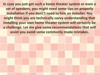 In case you just got such a home theater system or even a
  set of speakers, you might need some tips on properly
  installation if you don't need to hire an installer. You
 might think you are technically savvy understanding that
installing your own home theater system will certainly be
a challenge. Let me give some recommendations that will
     assist you avoid some commonly made mistakes.
 
