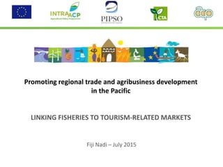 Promoting regional trade and agribusiness development
in the Pacific
LINKING FISHERIES TO TOURISM-RELATED MARKETS
Fiji Nadi – July 2015
 