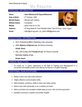 Islam Mohamed El Sayed
PERSONAL INFORMATION
Name : Islam Mohamed El Sayed Mohamed
Date of Birth : 2nd
October 1986
Marital Status : Married with children
Military Status : Completed
Mobile : (002) 0100 30 12 753
Address : 27 Sedy Belal St. from Mostafa Hafez, Gesr El Suez, Cairo, Egypt
Email : islam@Ltc-eg.com, mr_islam1986@yahoo.com
EDUCATIONAL INFORMATION
 2014, Professional MBA in Marketing, Cairo University.
 2008, Diploma of Special Law, Ain Shams University
Grade: Good.
 Sep., 2003 to May 2007 Faculty of Law- Ain Shams university
Bachelor degree of law
Grade: Good.
CAREER OBJECTIVES
o To invest my 11 years’ experience in the field of Training and Management in a
convenient and stable position and utilizing my fluency in English language.
ADDITIONAL QUALIFICATIONS
 Ability to work very well under pressure.
 Highly effective communication skills.
 Self-motivated, ambitious, ability to learn new tasks quickly.
 Able to work well individually or as a member of a team
 Able to priorities and complete multiple tasks at once, with minimal supervision
 Excellent command in spoken and written English.
 