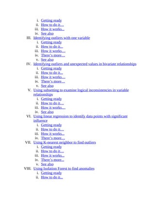 i. Getting ready
ii. How to do it…
iii. How it works...
iv. See also
III. Identifying outliers with one variable
i. Getting ready
ii. How to do it...
iii. How it works…
iv. There’s more…
v. See also
IV. Identifying outliers and unexpected values in bivariate relationships
i. Getting ready
ii. How to do it...
iii. How it works…
iv. There’s more…
v. See also
V. Using subsetting to examine logical inconsistencies in variable
relationships
i. Getting ready
ii. How to do it…
iii. How it works…
iv. See also
VI. Using linear regression to identify data points with significant
influence
i. Getting ready
ii. How to do it…
iii. How it works...
iv. There’s more…
VII. Using K-nearest neighbor to find outliers
i. Getting ready
ii. How to do it…
iii. How it works...
iv. There’s more...
v. See also
VIII. Using Isolation Forest to find anomalies
i. Getting ready
ii. How to do it...
 