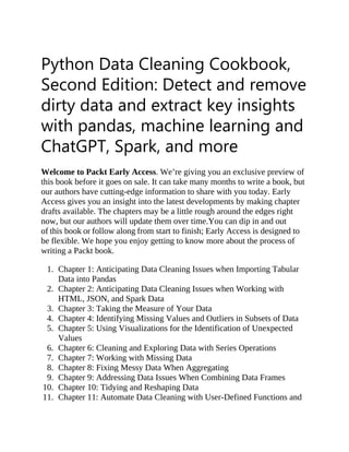 Python Data Cleaning Cookbook,
Second Edition: Detect and remove
dirty data and extract key insights
with pandas, machine learning and
ChatGPT, Spark, and more
Welcome to Packt Early Access. We’re giving you an exclusive preview of
this book before it goes on sale. It can take many months to write a book, but
our authors have cutting-edge information to share with you today. Early
Access gives you an insight into the latest developments by making chapter
drafts available. The chapters may be a little rough around the edges right
now, but our authors will update them over time.You can dip in and out
of this book or follow along from start to finish; Early Access is designed to
be flexible. We hope you enjoy getting to know more about the process of
writing a Packt book.
1. Chapter 1: Anticipating Data Cleaning Issues when Importing Tabular
Data into Pandas
2. Chapter 2: Anticipating Data Cleaning Issues when Working with
HTML, JSON, and Spark Data
3. Chapter 3: Taking the Measure of Your Data
4. Chapter 4: Identifying Missing Values and Outliers in Subsets of Data
5. Chapter 5: Using Visualizations for the Identification of Unexpected
Values
6. Chapter 6: Cleaning and Exploring Data with Series Operations
7. Chapter 7: Working with Missing Data
8. Chapter 8: Fixing Messy Data When Aggregating
9. Chapter 9: Addressing Data Issues When Combining Data Frames
10. Chapter 10: Tidying and Reshaping Data
11. Chapter 11: Automate Data Cleaning with User-Defined Functions and
 