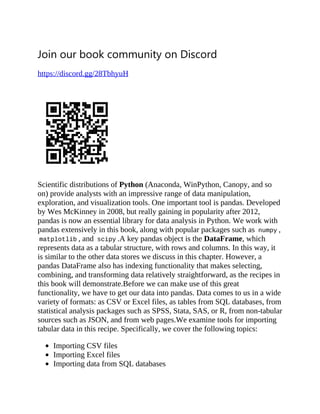 Join our book community on Discord
https://discord.gg/28TbhyuH
Scientific distributions of Python (Anaconda, WinPython, Canopy, and so
on) provide analysts with an impressive range of data manipulation,
exploration, and visualization tools. One important tool is pandas. Developed
by Wes McKinney in 2008, but really gaining in popularity after 2012,
pandas is now an essential library for data analysis in Python. We work with
pandas extensively in this book, along with popular packages such as numpy ,
matplotlib , and scipy .A key pandas object is the DataFrame, which
represents data as a tabular structure, with rows and columns. In this way, it
is similar to the other data stores we discuss in this chapter. However, a
pandas DataFrame also has indexing functionality that makes selecting,
combining, and transforming data relatively straightforward, as the recipes in
this book will demonstrate.Before we can make use of this great
functionality, we have to get our data into pandas. Data comes to us in a wide
variety of formats: as CSV or Excel files, as tables from SQL databases, from
statistical analysis packages such as SPSS, Stata, SAS, or R, from non-tabular
sources such as JSON, and from web pages.We examine tools for importing
tabular data in this recipe. Specifically, we cover the following topics:
Importing CSV files
Importing Excel files
Importing data from SQL databases
 