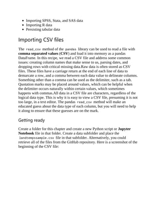 Importing SPSS, Stata, and SAS data
Importing R data
Persisting tabular data
Importing CSV files
The read_csv method of the pandas library can be used to read a file with
comma separated values (CSV) and load it into memory as a pandas
DataFrame. In this recipe, we read a CSV file and address some common
issues: creating column names that make sense to us, parsing dates, and
dropping rows with critical missing data.Raw data is often stored as CSV
files. These files have a carriage return at the end of each line of data to
demarcate a row, and a comma between each data value to delineate columns.
Something other than a comma can be used as the delimiter, such as a tab.
Quotation marks may be placed around values, which can be helpful when
the delimiter occurs naturally within certain values, which sometimes
happens with commas.All data in a CSV file are characters, regardless of the
logical data type. This is why it is easy to view a CSV file, presuming it is not
too large, in a text editor. The pandas read_csv method will make an
educated guess about the data type of each column, but you will need to help
it along to ensure that these guesses are on the mark.
Getting ready
Create a folder for this chapter and create a new Python script or Jupyter
Notebook file in that folder. Create a data subfolder and place the
landtempssample.csv file in that subfolder. Alternatively, you could
retrieve all of the files from the GitHub repository. Here is a screenshot of the
beginning of the CSV file:
 