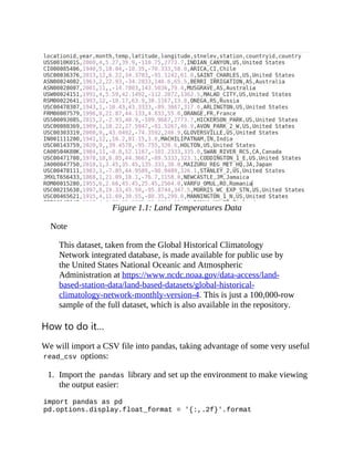 Figure 1.1: Land Temperatures Data
Note
This dataset, taken from the Global Historical Climatology
Network integrated database, is made available for public use by
the United States National Oceanic and Atmospheric
Administration at https://www.ncdc.noaa.gov/data-access/land-
based-station-data/land-based-datasets/global-historical-
climatology-network-monthly-version-4. This is just a 100,000-row
sample of the full dataset, which is also available in the repository.
How to do it…
We will import a CSV file into pandas, taking advantage of some very useful
read_csv options:
1. Import the pandas library and set up the environment to make viewing
the output easier:
import pandas as pd
pd.options.display.float_format = '{:,.2f}'.format
 