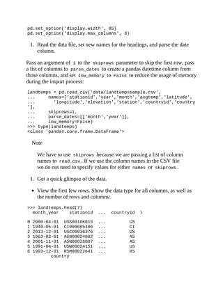 pd.set_option('display.width', 85)
pd.set_option('display.max_columns', 8)
1. Read the data file, set new names for the headings, and parse the date
column.
Pass an argument of 1 to the skiprows parameter to skip the first row, pass
a list of columns to parse_dates to create a pandas datetime column from
those columns, and set low_memory to False to reduce the usage of memory
during the import process:
landtemps = pd.read_csv('data/landtempssample.csv',
... names=['stationid','year','month','avgtemp','latitude',
... 'longitude','elevation','station','countryid','country
'],
... skiprows=1,
... parse_dates=[['month','year']],
... low_memory=False)
>>> type(landtemps)
<class 'pandas.core.frame.DataFrame'>
Note
We have to use skiprows because we are passing a list of column
names to read_csv . If we use the column names in the CSV file
we do not need to specify values for either names or skiprows .
1. Get a quick glimpse of the data.
View the first few rows. Show the data type for all columns, as well as
the number of rows and columns:
>>> landtemps.head(7)
month_year stationid ... countryid 
0 2000-04-01 USS0010K01S ... US
1 1940-05-01 CI000085406 ... CI
2 2013-12-01 USC00036376 ... US
3 1963-02-01 ASN00024002 ... AS
4 2001-11-01 ASN00028007 ... AS
5 1991-04-01 USW00024151 ... US
6 1993-12-01 RSM00022641 ... RS
country
 