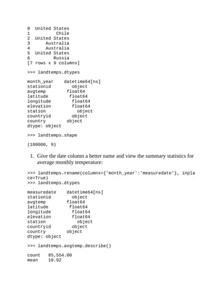 0 United States
1 Chile
2 United States
3 Australia
4 Australia
5 United States
6 Russia
[7 rows x 9 columns]
>>> landtemps.dtypes
month_year datetime64[ns]
stationid object
avgtemp float64
latitude float64
longitude float64
elevation float64
station object
countryid object
country object
dtype: object
>>> landtemps.shape
(100000, 9)
1. Give the date column a better name and view the summary statistics for
average monthly temperature:
>>> landtemps.rename(columns={'month_year':'measuredate'}, inpla
ce=True)
>>> landtemps.dtypes
measuredate datetime64[ns]
stationid object
avgtemp float64
latitude float64
longitude float64
elevation float64
station object
countryid object
country object
dtype: object
>>> landtemps.avgtemp.describe()
count 85,554.00
mean 10.92
 