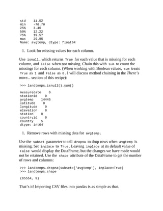 std 11.52
min -70.70
25% 3.46
50% 12.22
75% 19.57
max 39.95
Name: avgtemp, dtype: float64
1. Look for missing values for each column.
Use isnull , which returns True for each value that is missing for each
column, and False when not missing. Chain this with sum to count the
missings for each column. (When working with Boolean values, sum treats
True as 1 and False as 0 . I will discuss method chaining in the There’s
more... section of this recipe):
>>> landtemps.isnull().sum()
measuredate 0
stationid 0
avgtemp 14446
latitude 0
longitude 0
elevation 0
station 0
countryid 0
country 5
dtype: int64
1. Remove rows with missing data for avgtemp .
Use the subset parameter to tell dropna to drop rows when avgtemp is
missing. Set inplace to True . Leaving inplace at its default value of
False would display the DataFrame, but the changes we have made would
not be retained. Use the shape attribute of the DataFrame to get the number
of rows and columns:
>>> landtemps.dropna(subset=['avgtemp'], inplace=True)
>>> landtemps.shape
(85554, 9)
That’s it! Importing CSV files into pandas is as simple as that.
 