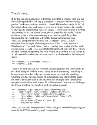 There’s more...
If the file you are reading uses a delimiter other than a comma, such as a tab,
this can be specified in the sep parameter of read_csv . When creating the
pandas DataFrame, an index was also created. The numbers to the far left of
the output when head and sample were run are index values. Any number
of rows can be specified for head or sample . The default value is 5 .Setting
low_memory to False causes read_csv to parse data in chunks. This is
easier on systems with lower memory when working with larger files.
However, the full DataFrame will still be loaded into memory once
read_csv completes successfully.The landtemps.isnull().sum()
statement is an example of chaining methods. First, isnull returns a
DataFrame of True and False values, resulting from testing whether each
column value is null . sum takes that DataFrame and sums the True values
for each column, interpreting the True values as 1 and the False values as
0 . We would have obtained the same result if we had used the following two
steps:
>>> checknull = landtemps.isnull()
>>> checknull.sum()
There is no hard and fast rule for when to chain methods and when not to do
so. I find it helpful to chain when I really think of something I am doing as
being a single step, but only two or more steps, mechanically speaking.
Chaining also has the side benefit of not creating extra objects that I might
not need.The dataset used in this recipe is just a sample from the full land
temperatures database with almost 17 million records. You can run the larger
file if your machine can handle it, with the following code:
>>> landtemps = pd.read_csv('data/landtemps.zip',
... compression='zip', names=['stationid','year',
... 'month','avgtemp','latitude','longitude',
... 'elevation','station','countryid','country'],
... skiprows=1,
... parse_dates=[['month','year']],
... low_memory=False)
read_csv can read a compressed ZIP file. We get it to do this by passing the
name of the ZIP file and the type of compression.
 