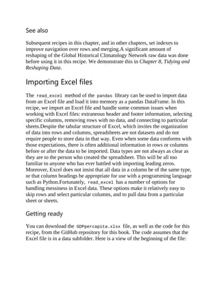 See also
Subsequent recipes in this chapter, and in other chapters, set indexes to
improve navigation over rows and merging.A significant amount of
reshaping of the Global Historical Climatology Network raw data was done
before using it in this recipe. We demonstrate this in Chapter 8, Tidying and
Reshaping Data.
Importing Excel files
The read_excel method of the pandas library can be used to import data
from an Excel file and load it into memory as a pandas DataFrame. In this
recipe, we import an Excel file and handle some common issues when
working with Excel files: extraneous header and footer information, selecting
specific columns, removing rows with no data, and connecting to particular
sheets.Despite the tabular structure of Excel, which invites the organization
of data into rows and columns, spreadsheets are not datasets and do not
require people to store data in that way. Even when some data conforms with
those expectations, there is often additional information in rows or columns
before or after the data to be imported. Data types are not always as clear as
they are to the person who created the spreadsheet. This will be all too
familiar to anyone who has ever battled with importing leading zeros.
Moreover, Excel does not insist that all data in a column be of the same type,
or that column headings be appropriate for use with a programming language
such as Python.Fortunately, read_excel has a number of options for
handling messiness in Excel data. These options make it relatively easy to
skip rows and select particular columns, and to pull data from a particular
sheet or sheets.
Getting ready
You can download the GDPpercapita.xlsx file, as well as the code for this
recipe, from the GitHub repository for this book. The code assumes that the
Excel file is in a data subfolder. Here is a view of the beginning of the file:
 