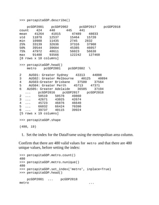 >>> percapitaGDP.describe()
pcGDP2001 pcGDP2002 pcGDP2017 pcGDP2018
count 424 440 445 441
mean 41264 41015 47489 48033
std 11878 12537 15464 15720
min 10988 11435 2745 2832
25% 33139 32636 37316 37908
50% 39544 39684 45385 46057
75% 47972 48611 56023 56638
max 91488 93566 122242 127468
[8 rows x 18 columns]
>>> percapitaGDP.head()
metro pcGDP2001 pcGDP2002 
2 AUS01: Greater Sydney 43313 44008
3 AUS02: Greater Melbourne 40125 40894
4 AUS03:Greater Brisbane 37580 37564
5 AUS04: Greater Perth 45713 47371
6 AUS05: Greater Adelaide 36505 37194
... pcGDP2016 pcGDP2017 pcGDP2018
2 ... 50519 50578 49860
3 ... 42671 43025 42674
4 ... 45723 46876 46640
5 ... 66032 66424 70390
6 ... 39737 40115 39924
[5 rows x 19 columns]
>>> percapitaGDP.shape
(480, 19)
1. Set the index for the DataFrame using the metropolitan area column.
Confirm that there are 480 valid values for metro and that there are 480
unique values, before setting the index:
>>> percapitaGDP.metro.count()
480
>>> percapitaGDP.metro.nunique()
480
>>> percapitaGDP.set_index('metro', inplace=True)
>>> percapitaGDP.head()
pcGDP2001 ... pcGDP2018
metro ...
 