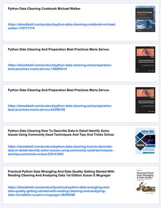 Python Data Cleaning Cookbook Michael Walker
https://ebookbell.com/product/python-data-cleaning-cookbook-michael-
walker-170777174
Python Data Cleaning And Preparation Best Practices Maria Zervou
https://ebookbell.com/product/python-data-cleaning-and-preparation-
best-practices-maria-zervou-156869314
Python Data Cleaning And Preparation Best Practices Maria Zervou
https://ebookbell.com/product/python-data-cleaning-and-preparation-
best-practices-maria-zervou-63298198
Python Data Cleaning How To Describe Data In Detail Identify Solve
Issues Using Commonly Used Techniques And Tips And Tricks Ochoa
https://ebookbell.com/product/python-data-cleaning-how-to-describe-
data-in-detail-identify-solve-issues-using-commonly-used-techniques-
and-tips-and-tricks-ochoa-232141092
Practical Python Data Wrangling And Data Quality Getting Started With
Reading Cleaning And Analyzing Data 1st Edition Susan E Mcgregor
https://ebookbell.com/product/practical-python-data-wrangling-and-
data-quality-getting-started-with-reading-cleaning-and-analyzing-
data-1st-edition-susan-e-mcgregor-36558596
 