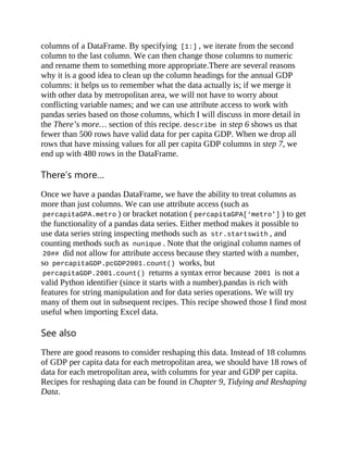 columns of a DataFrame. By specifying [1:] , we iterate from the second
column to the last column. We can then change those columns to numeric
and rename them to something more appropriate.There are several reasons
why it is a good idea to clean up the column headings for the annual GDP
columns: it helps us to remember what the data actually is; if we merge it
with other data by metropolitan area, we will not have to worry about
conflicting variable names; and we can use attribute access to work with
pandas series based on those columns, which I will discuss in more detail in
the There’s more… section of this recipe. describe in step 6 shows us that
fewer than 500 rows have valid data for per capita GDP. When we drop all
rows that have missing values for all per capita GDP columns in step 7, we
end up with 480 rows in the DataFrame.
There’s more…
Once we have a pandas DataFrame, we have the ability to treat columns as
more than just columns. We can use attribute access (such as
percapitaGPA.metro ) or bracket notation ( percapitaGPA[‘metro’] ) to get
the functionality of a pandas data series. Either method makes it possible to
use data series string inspecting methods such as str.startswith , and
counting methods such as nunique . Note that the original column names of
20## did not allow for attribute access because they started with a number,
so percapitaGDP.pcGDP2001.count() works, but
percapitaGDP.2001.count() returns a syntax error because 2001 is not a
valid Python identifier (since it starts with a number).pandas is rich with
features for string manipulation and for data series operations. We will try
many of them out in subsequent recipes. This recipe showed those I find most
useful when importing Excel data.
See also
There are good reasons to consider reshaping this data. Instead of 18 columns
of GDP per capita data for each metropolitan area, we should have 18 rows of
data for each metropolitan area, with columns for year and GDP per capita.
Recipes for reshaping data can be found in Chapter 9, Tidying and Reshaping
Data.
 
