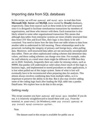 Importing data from SQL databases
In this recipe, we will use pymssql and mysql apis to read data from
Microsoft SQL Server and MySQL (now owned by Oracle) databases,
respectively. Data from sources such as these tends to be well structured
since it is designed to facilitate simultaneous transactions by members of
organizations, and those who interact with them. Each transaction is also
likely related to some other organizational transaction.This means that
although data tables from enterprise systems are more reliably structured than
data from CSV files and Excel files, their logic is less likely to be self-
contained. You need to know how the data from one table relates to data from
another table to understand its full meaning. These relationships need to be
preserved, including the integrity of primary and foreign keys, when pulling
data. Moreover, well-structured data tables are not necessarily uncomplicated
data tables. There are often sophisticated coding schemes that determine data
values, and these coding schemes can change over time. For example, codes
for staff ethnicity at a retail store chain might be different in 1998 than they
are in 2020. Similarly, frequently there are codes for missing values, such as
99999, that pandas will understand as valid values.Since much of this logic is
business logic, and implemented in stored procedures or other applications, it
is lost when pulled out of this larger system. Some of what is lost will
eventually have to be reconstructed when preparing data for analysis. This
almost always involves combining data from multiple tables, so it is
important to preserve the ability to do that. But it also may involve adding
some of the coding logic back after loading the SQL table into a pandas
DataFrame. We explore how to do that in this recipe.
Getting ready
This recipe assumes you have pymssql and mysql apis installed. If you do
not, it is relatively straightforward to install them with pip . From the
terminal, or powershell (in Windows), enter pip install pymssql or
pip install mysql-connector-python .
Note
The dataset used in this recipe is available for public use at
 