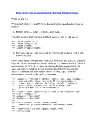 https://archive.ics.uci.edu/ml/machine-learning-databases/00320/.
How to do it...
We import SQL Server and MySQL data tables into a pandas data frame as
follows:
1. Import pandas , numpy , pymssql , and mysql .
This step assumes that you have installed pymssql and mysql apis :
>>> import pandas as pd
>>> import numpy as np
>>> import pymssql
>>> import mysql.connector
1. Use pymssql api and read_sql to retrieve and load data from a SQL
Server instance.
Select the columns we want from the SQL Server data and use SQL aliases to
improve column names (for example, fedu AS fathereducation ). Create a
connection to the SQL Server data by passing database credentials to the
pymssql connect function. Create a pandas data frame by passing the
select statement and connection object to read_sql . Close the
connection to return it to the pool on the server:
>>> sqlselect = "SELECT studentid, school, sex, age, famsize,
... medu AS mothereducation, fedu AS fathereducation,
... traveltime, studytime, failures, famrel, freetime,
... goout, g1 AS gradeperiod1, g2 AS gradeperiod2,
... g3 AS gradeperiod3 From studentmath"
>>>
>>> server = "pdcc.c9sqqzd5fulv.us-west-2.rds.amazonaws.com"
>>> user = "pdccuser"
>>> password = "pdccpass"
>>> database = "pdcctest"
>>>
>>> conn = pymssql.connect(server=server,
... user=user, password=password, database=database)
>>>
>>> studentmath = pd.read_sql(sqlselect,conn)
>>> conn.close()
 