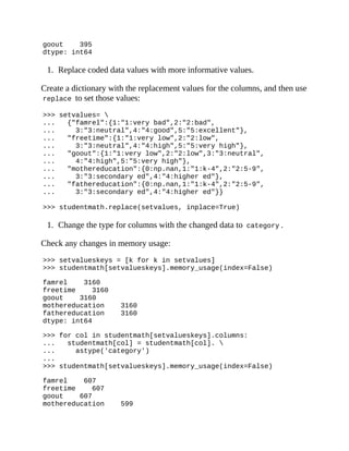 goout 395
dtype: int64
1. Replace coded data values with more informative values.
Create a dictionary with the replacement values for the columns, and then use
replace to set those values:
>>> setvalues= 
... {"famrel":{1:"1:very bad",2:"2:bad",
... 3:"3:neutral",4:"4:good",5:"5:excellent"},
... "freetime":{1:"1:very low",2:"2:low",
... 3:"3:neutral",4:"4:high",5:"5:very high"},
... "goout":{1:"1:very low",2:"2:low",3:"3:neutral",
... 4:"4:high",5:"5:very high"},
... "mothereducation":{0:np.nan,1:"1:k-4",2:"2:5-9",
... 3:"3:secondary ed",4:"4:higher ed"},
... "fathereducation":{0:np.nan,1:"1:k-4",2:"2:5-9",
... 3:"3:secondary ed",4:"4:higher ed"}}
>>> studentmath.replace(setvalues, inplace=True)
1. Change the type for columns with the changed data to category .
Check any changes in memory usage:
>>> setvalueskeys = [k for k in setvalues]
>>> studentmath[setvalueskeys].memory_usage(index=False)
famrel 3160
freetime 3160
goout 3160
mothereducation 3160
fathereducation 3160
dtype: int64
>>> for col in studentmath[setvalueskeys].columns:
... studentmath[col] = studentmath[col]. 
... astype('category')
...
>>> studentmath[setvalueskeys].memory_usage(index=False)
famrel 607
freetime 607
goout 607
mothereducation 599
 