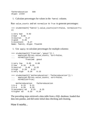 fathereducation 599
dtype: int64
1. Calculate percentages for values in the famrel column.
Run value_counts and set normalize to True to generate percentages:
>>> studentmath['famrel'].value_counts(sort=False, normalize=Tru
e)
1:very bad 0.02
2:bad 0.05
3:neutral 0.17
4:good 0.49
5:excellent 0.27
Name: famrel, dtype: float64
1. Use apply to calculate percentages for multiple columns:
>>> studentmath[['freetime','goout']].
... apply(pd.Series.value_counts, sort=False,
... normalize=True)
freetime goout
1:very low 0.05 0.06
2:low 0.16 0.26
3:neutral 0.40 0.33
4:high 0.29 0.22
5:very high 0.10 0.13
>>> studentmath[['mothereducation','fathereducation']].
... apply(pd.Series.value_counts, sort=False,
... normalize=True)
mothereducation fathereducation
1:k-4 0.15 0.21
2:5-9 0.26 0.29
3:secondary ed 0.25 0.25
4:higher ed 0.33 0.24
The preceding steps retrieved a data table from a SQL database, loaded that
data into pandas, and did some initial data checking and cleaning.
How it works…
 
