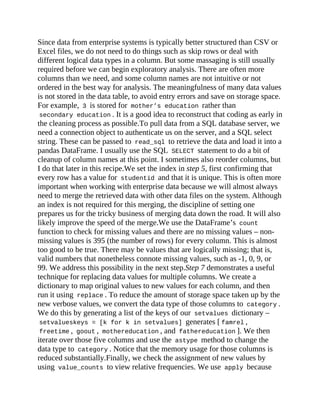 Since data from enterprise systems is typically better structured than CSV or
Excel files, we do not need to do things such as skip rows or deal with
different logical data types in a column. But some massaging is still usually
required before we can begin exploratory analysis. There are often more
columns than we need, and some column names are not intuitive or not
ordered in the best way for analysis. The meaningfulness of many data values
is not stored in the data table, to avoid entry errors and save on storage space.
For example, 3 is stored for mother’s education rather than
secondary education . It is a good idea to reconstruct that coding as early in
the cleaning process as possible.To pull data from a SQL database server, we
need a connection object to authenticate us on the server, and a SQL select
string. These can be passed to read_sql to retrieve the data and load it into a
pandas DataFrame. I usually use the SQL SELECT statement to do a bit of
cleanup of column names at this point. I sometimes also reorder columns, but
I do that later in this recipe.We set the index in step 5, first confirming that
every row has a value for studentid and that it is unique. This is often more
important when working with enterprise data because we will almost always
need to merge the retrieved data with other data files on the system. Although
an index is not required for this merging, the discipline of setting one
prepares us for the tricky business of merging data down the road. It will also
likely improve the speed of the merge.We use the DataFrame’s count
function to check for missing values and there are no missing values – non-
missing values is 395 (the number of rows) for every column. This is almost
too good to be true. There may be values that are logically missing; that is,
valid numbers that nonetheless connote missing values, such as -1, 0, 9, or
99. We address this possibility in the next step.Step 7 demonstrates a useful
technique for replacing data values for multiple columns. We create a
dictionary to map original values to new values for each column, and then
run it using replace . To reduce the amount of storage space taken up by the
new verbose values, we convert the data type of those columns to category .
We do this by generating a list of the keys of our setvalues dictionary –
setvalueskeys = [k for k in setvalues] generates [ famrel ,
freetime , goout , mothereducation , and fathereducation ]. We then
iterate over those five columns and use the astype method to change the
data type to category . Notice that the memory usage for those columns is
reduced substantially.Finally, we check the assignment of new values by
using value_counts to view relative frequencies. We use apply because
 