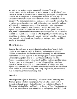 we want to run value_counts on multiple columns. To avoid
value_counts sorting by frequency, we set sort to False .The DataFrame
replace method is also a handy tool for dealing with logical missing values
that will not be recognized as missing when retrieved by read_sql . 0
values for mothereducation and fathereducation seem to fall into that
category. We fix this problem in the setvalues dictionary by indicating that
0 values for mothereducation and fathereducation should be replaced
with NaN . It is important to address these kinds of missing values shortly
after the initial import because they are not always obvious and can
significantly impact all subsequent work.Users of packages such as SPPS,
SAS, and R will notice the difference between this approach and value labels
in SPSS and R, and proc format in SAS. In pandas, we need to change the
actual data to get more informative values. However, we reduce how much
data is actually stored by giving the column a category data type. This is
similar to factors in R.
There’s more…
I moved the grade data to near the beginning of the DataFrame. I find it
helpful to have potential target or dependent variables in the leftmost
columns, to keep them at the forefront of my thinking. It is also helpful to
keep similar columns together. In this example, personal demographic
variables (sex, age) are next to one another, as are family variables
( mothereducation , fathereducation ), and how students spend their time
( traveltime , studytime , and freetime ).You could have used map
instead of replace in step 7. Prior to version 19.2 of pandas, map was
significantly more efficient. Since then, the difference in efficiency has been
much smaller. If you are working with a very large dataset, the difference
may still be enough to consider using map.
See also
The recipes in Chapter 8, Addressing Data Issues when Combining Data
Frames, go into detail on merging data. We will take a closer look at
bivariate and multivariate relationships between variables in Chapter 4,
Identifying Missing Values and Outliers in Subsets of Data. We demonstrate
how to use some of these same approaches in packages such as SPSS, SAS,
 