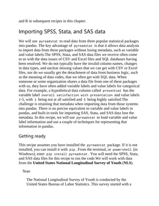 and R in subsequent recipes in this chapter.
Importing SPSS, Stata, and SAS data
We will use pyreadstat to read data from three popular statistical packages
into pandas. The key advantage of pyreadstat is that it allows data analysts
to import data from these packages without losing metadata, such as variable
and value labels.The SPSS, Stata, and SAS data files we receive often come
to us with the data issues of CSV and Excel files and SQL databases having
been resolved. We do not typically have the invalid column names, changes
in data types, and unclear missing values that we can get with CSV or Excel
files, nor do we usually get the detachment of data from business logic, such
as the meaning of data codes, that we often get with SQL data. When
someone or some organization shares a data file from one of these packages
with us, they have often added variable labels and value labels for categorical
data. For example, a hypothetical data column called presentsat has the
variable label overall satisfaction with presentation and value labels
1-5, with 1 being not at all satisfied and 5 being highly satisfied.The
challenge is retaining that metadata when importing data from those systems
into pandas. There is no precise equivalent to variable and value labels in
pandas, and built-in tools for importing SAS, Stata, and SAS data lose the
metadata. In this recipe, we will use pyreadstat to load variable and value
label information and use a couple of techniques for representing that
information in pandas.
Getting ready
This recipe assumes you have installed the pyreadstat package. If it is not
installed, you can install it with pip . From the terminal, or powershell (in
Windows), enter pip install pyreadstat . You will need the SPSS, Stata,
and SAS data files for this recipe to run the code.We will work with data
from the United States National Longitudinal Survey of Youth (NLS).
Note
The National Longitudinal Survey of Youth is conducted by the
United States Bureau of Labor Statistics. This survey started with a
 