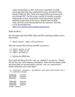 cohort of individuals in 1997. Each survey respondent was high
school age when they first completed the survey, having been born
between 1980 and 1985. There were annual follow-up surveys each
year through 2017. For this recipe, I pulled 42 variables on grades,
employment, income, and attitudes toward government, from the
hundreds of data items on the survey. Separate files for SPSS,
Stata, and SAS can be downloaded from the repository. NLS data
can be downloaded from
https://www.nlsinfo.org/investigator/pages/search.
How to do it...
We will import data from SPSS, Stata, and SAS, retaining metadata such as
value labels:
1. Import pandas , numpy , and pyreadstat .
This step assumes that you have installed pyreadstat :
>>> import pandas as pd
>>> import numpy as np
>>> import pyreadstat
1. Retrieve the SPSS data.
Pass a path and filename to the read_sav method of pyreadstat . Display
the first few rows and a frequency distribution. Notice that the column names
and value labels are non-descriptive, and that read_sav returns both a
pandas DataFrame and a meta object:
>>> nls97spss, metaspss = pyreadstat.read_sav('data/nls97.sav')
>>> nls97spss.dtypes
R0000100 float64
R0536300 float64
R0536401 float64
...
U2962900 float64
U2963000 float64
Z9063900 float64
dtype: object
 