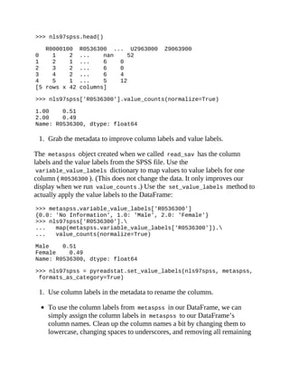 >>> nls97spss.head()
R0000100 R0536300 ... U2963000 Z9063900
0 1 2 ... nan 52
1 2 1 ... 6 0
2 3 2 ... 6 0
3 4 2 ... 6 4
4 5 1 ... 5 12
[5 rows x 42 columns]
>>> nls97spss['R0536300'].value_counts(normalize=True)
1.00 0.51
2.00 0.49
Name: R0536300, dtype: float64
1. Grab the metadata to improve column labels and value labels.
The metaspss object created when we called read_sav has the column
labels and the value labels from the SPSS file. Use the
variable_value_labels dictionary to map values to value labels for one
column ( R0536300 ). (This does not change the data. It only improves our
display when we run value_counts .) Use the set_value_labels method to
actually apply the value labels to the DataFrame:
>>> metaspss.variable_value_labels['R0536300']
{0.0: 'No Information', 1.0: 'Male', 2.0: 'Female'}
>>> nls97spss['R0536300'].
... map(metaspss.variable_value_labels['R0536300']).
... value_counts(normalize=True)
Male 0.51
Female 0.49
Name: R0536300, dtype: float64
>>> nls97spss = pyreadstat.set_value_labels(nls97spss, metaspss,
formats_as_category=True)
1. Use column labels in the metadata to rename the columns.
To use the column labels from metaspss in our DataFrame, we can
simply assign the column labels in metaspss to our DataFrame’s
column names. Clean up the column names a bit by changing them to
lowercase, changing spaces to underscores, and removing all remaining
 